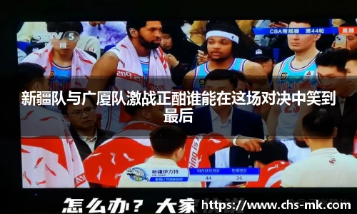 新疆队与广厦队激战正酣谁能在这场对决中笑到最后